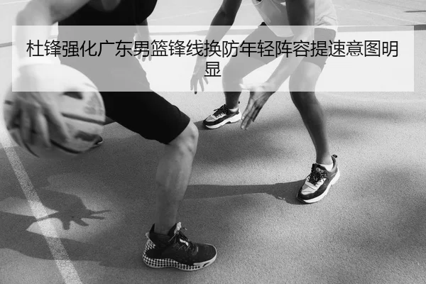 杜锋强化广东男篮锋线换防年轻阵容提速意图明显
